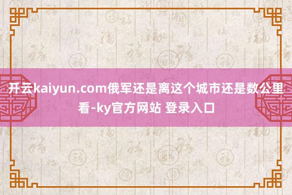 开云kaiyun.com俄军还是离这个城市还是数公里看-ky官方网站 登录入口