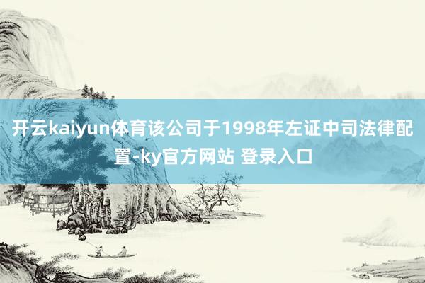 开云kaiyun体育该公司于1998年左证中司法律配置-ky官方网站 登录入口