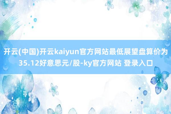 开云(中国)开云kaiyun官方网站最低展望盘算价为35.12好意思元/股-ky官方网站 登录入口