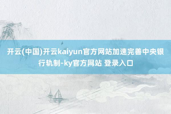 开云(中国)开云kaiyun官方网站加速完善中央银行轨制-ky官方网站 登录入口