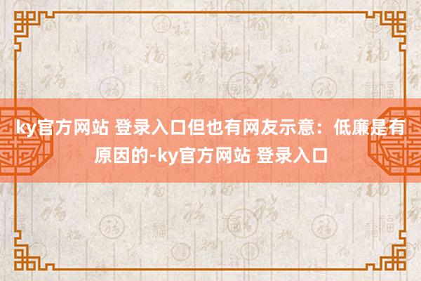 ky官方网站 登录入口　　但也有网友示意：低廉是有原因的-ky官方网站 登录入口