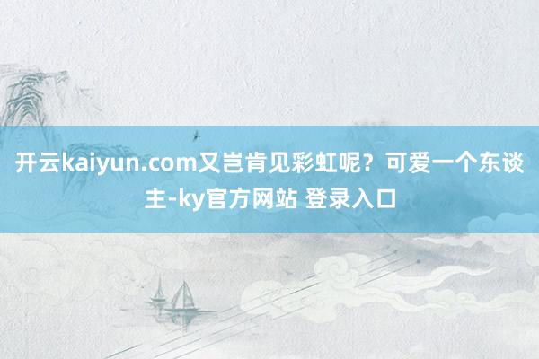 开云kaiyun.com又岂肯见彩虹呢？可爱一个东谈主-ky官方网站 登录入口