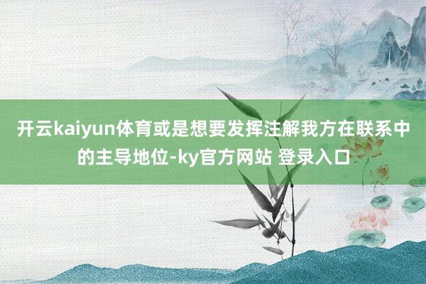 开云kaiyun体育或是想要发挥注解我方在联系中的主导地位-ky官方网站 登录入口