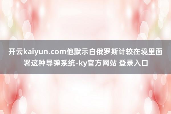 开云kaiyun.com他默示白俄罗斯计较在境里面署这种导弹系统-ky官方网站 登录入口