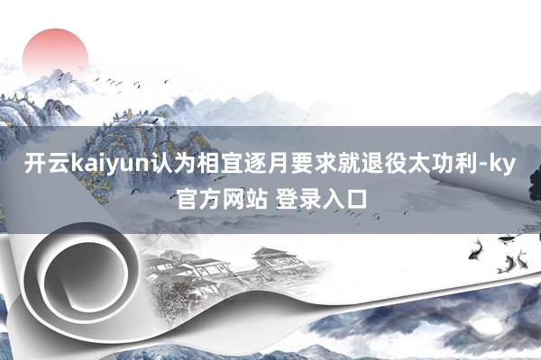 开云kaiyun认为相宜逐月要求就退役太功利-ky官方网站 登录入口