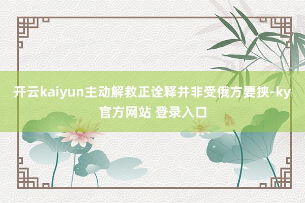 开云kaiyun主动解救正诠释并非受俄方要挟-ky官方网站 登录入口
