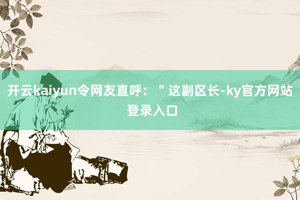 开云kaiyun令网友直呼：＂这副区长-ky官方网站 登录入口