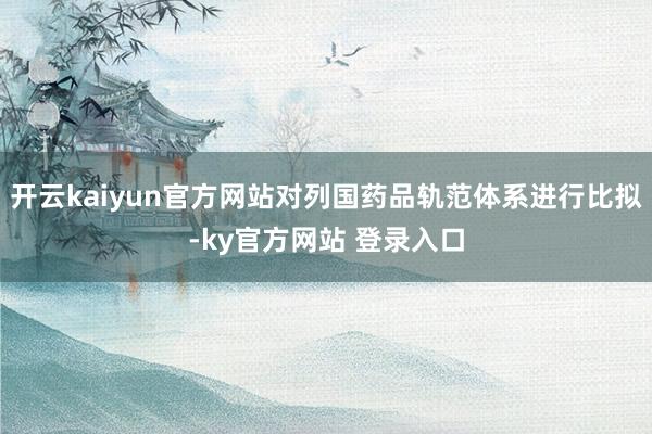 开云kaiyun官方网站对列国药品轨范体系进行比拟-ky官方网站 登录入口