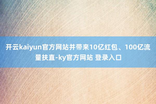 开云kaiyun官方网站并带来10亿红包、100亿流量扶直-ky官方网站 登录入口