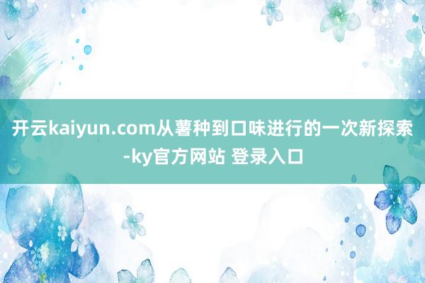 开云kaiyun.com从薯种到口味进行的一次新探索-ky官方网站 登录入口