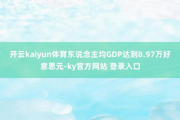 开云kaiyun体育东说念主均GDP达到8.97万好意思元-ky官方网站 登录入口