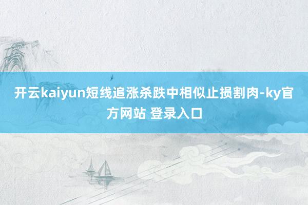 开云kaiyun短线追涨杀跌中相似止损割肉-ky官方网站 登录入口