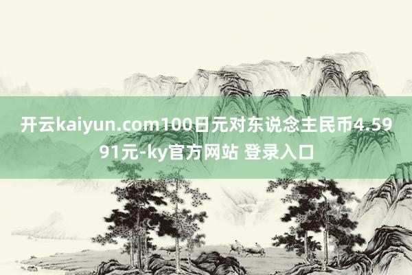 开云kaiyun.com100日元对东说念主民币4.5991元-ky官方网站 登录入口