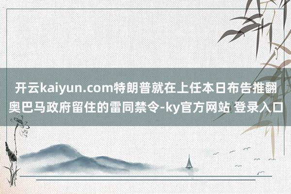 开云kaiyun.com特朗普就在上任本日布告推翻奥巴马政府留住的雷同禁令-ky官方网站 登录入口