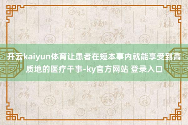 开云kaiyun体育让患者在短本事内就能享受到高质地的医疗干事-ky官方网站 登录入口