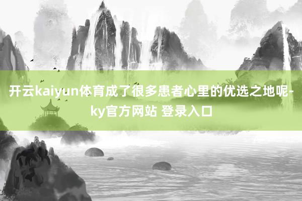 开云kaiyun体育成了很多患者心里的优选之地呢-ky官方网站 登录入口