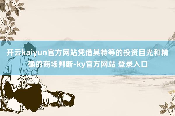 开云kaiyun官方网站凭借其特等的投资目光和精确的商场判断-ky官方网站 登录入口