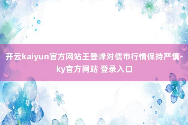 开云kaiyun官方网站王登峰对债市行情保持严慎-ky官方网站 登录入口