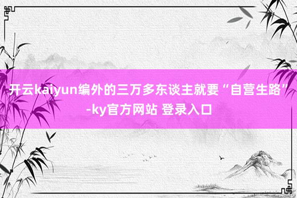 开云kaiyun编外的三万多东谈主就要“自营生路”-ky官方网站 登录入口