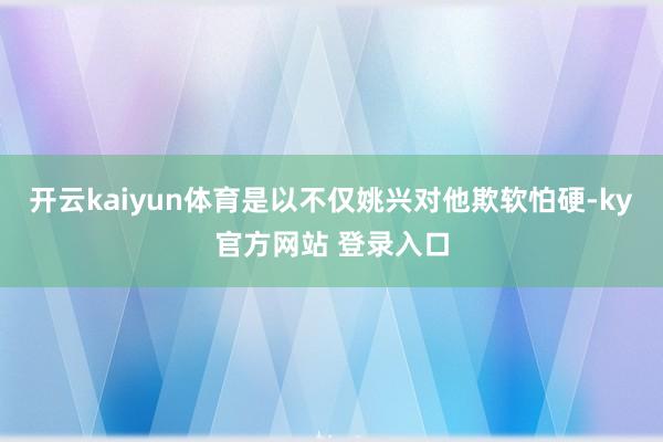 开云kaiyun体育是以不仅姚兴对他欺软怕硬-ky官方网站 登录入口