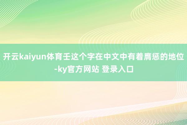 开云kaiyun体育壬这个字在中文中有着膺惩的地位-ky官方网站 登录入口