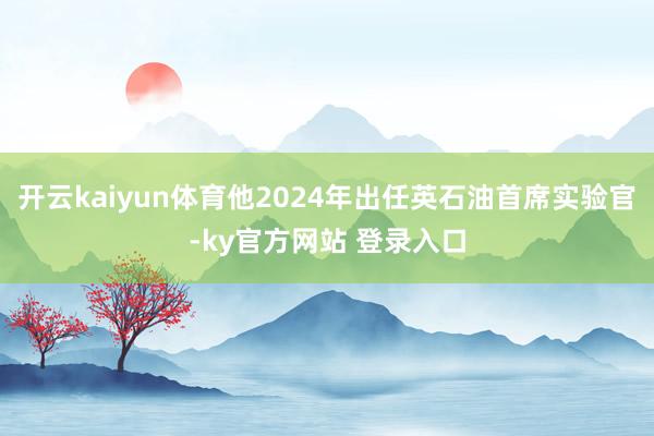 开云kaiyun体育他2024年出任英石油首席实验官-ky官方网站 登录入口