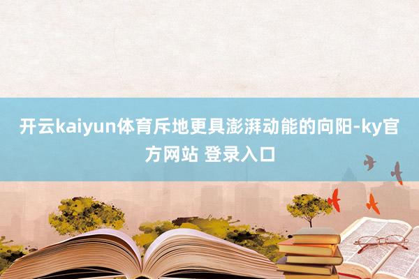 开云kaiyun体育斥地更具澎湃动能的向阳-ky官方网站 登录入口