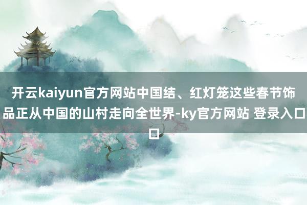 开云kaiyun官方网站中国结、红灯笼这些春节饰品正从中国的山村走向全世界-ky官方网站 登录入口