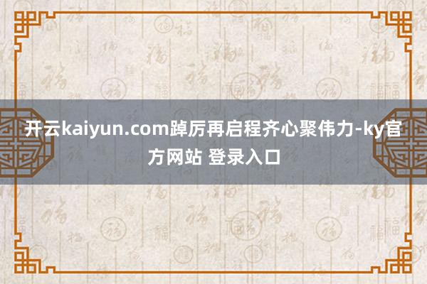 开云kaiyun.com踔厉再启程　　齐心聚伟力-ky官方网站 登录入口