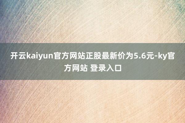 开云kaiyun官方网站正股最新价为5.6元-ky官方网站 登录入口