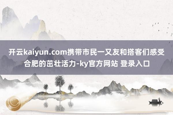 开云kaiyun.com携带市民一又友和搭客们感受合肥的茁壮活力-ky官方网站 登录入口