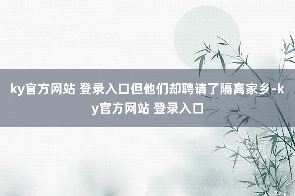 ky官方网站 登录入口但他们却聘请了隔离家乡-ky官方网站 登录入口
