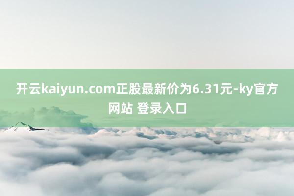 开云kaiyun.com正股最新价为6.31元-ky官方网站 登录入口