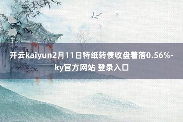 开云kaiyun2月11日特纸转债收盘着落0.56%-ky官方网站 登录入口