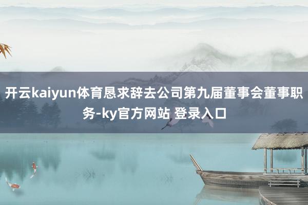 开云kaiyun体育恳求辞去公司第九届董事会董事职务-ky官方网站 登录入口