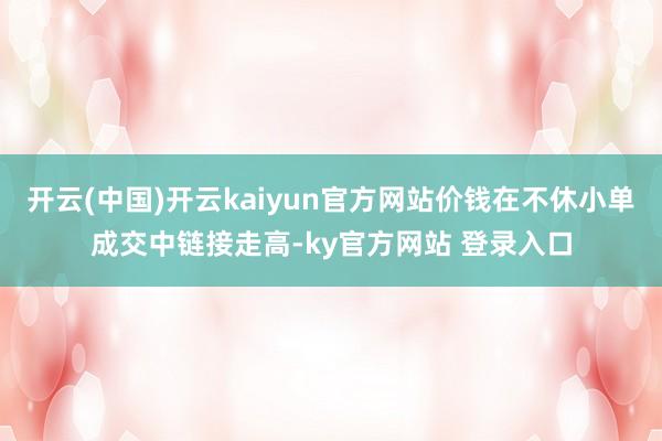 开云(中国)开云kaiyun官方网站价钱在不休小单成交中链接走高-ky官方网站 登录入口