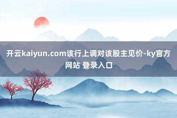 开云kaiyun.com该行上调对该股主见价-ky官方网站 登录入口