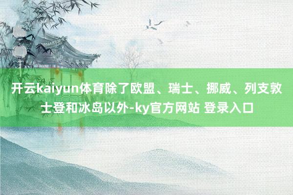 开云kaiyun体育除了欧盟、瑞士、挪威、列支敦士登和冰岛以外-ky官方网站 登录入口