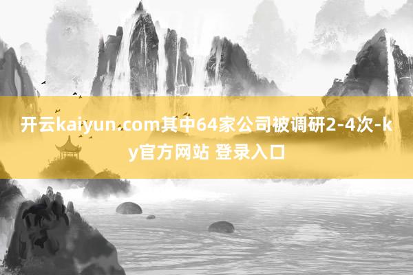 开云kaiyun.com其中64家公司被调研2-4次-ky官方网站 登录入口