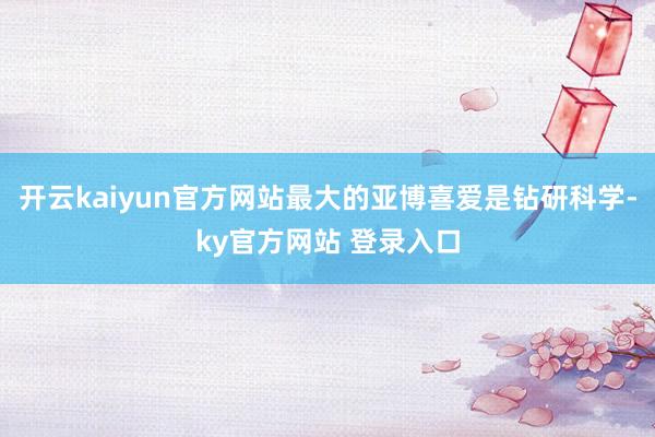 开云kaiyun官方网站最大的亚博喜爱是钻研科学-ky官方网站 登录入口