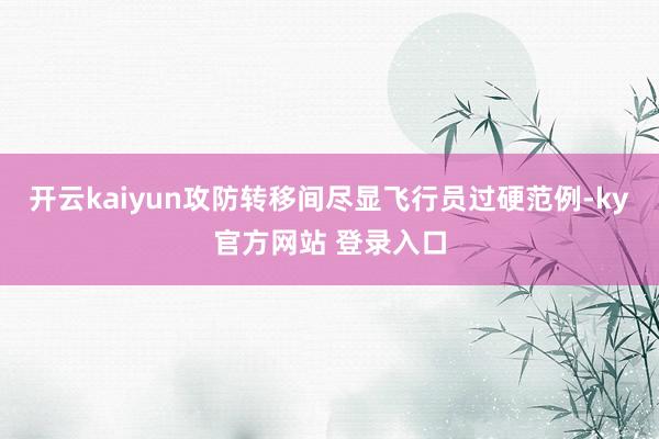 开云kaiyun攻防转移间尽显飞行员过硬范例-ky官方网站 登录入口