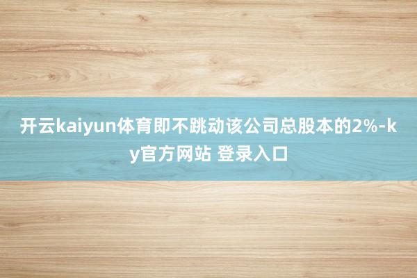 开云kaiyun体育即不跳动该公司总股本的2%-ky官方网站 登录入口
