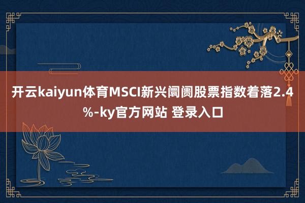 开云kaiyun体育MSCI新兴阛阓股票指数着落2.4%-ky官方网站 登录入口