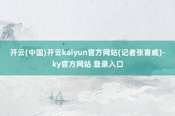 开云(中国)开云kaiyun官方网站　　(记者张喜威)-ky官方网站 登录入口