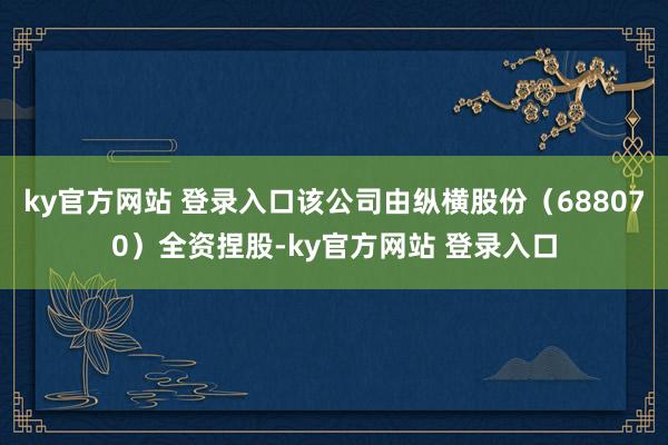 ky官方网站 登录入口该公司由纵横股份（688070）全资捏股-ky官方网站 登录入口