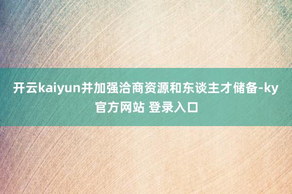 开云kaiyun并加强洽商资源和东谈主才储备-ky官方网站 登录入口