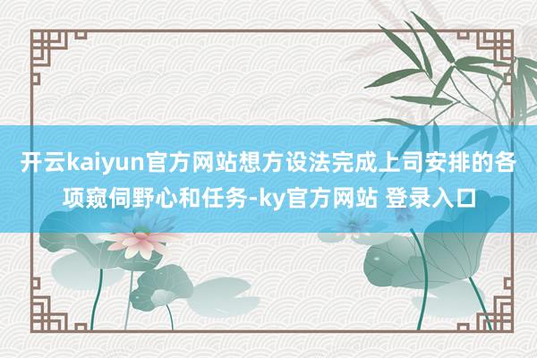 开云kaiyun官方网站想方设法完成上司安排的各项窥伺野心和任务-ky官方网站 登录入口