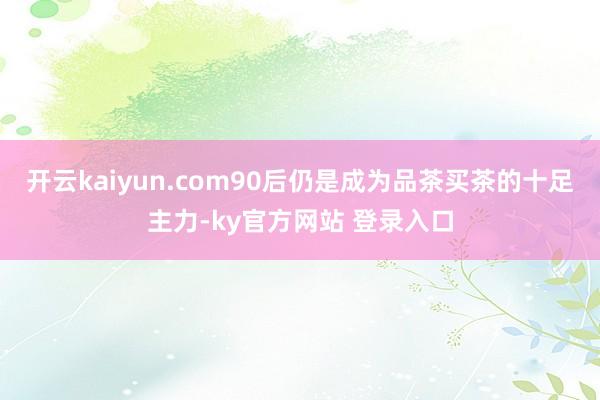 开云kaiyun.com90后仍是成为品茶买茶的十足主力-ky官方网站 登录入口