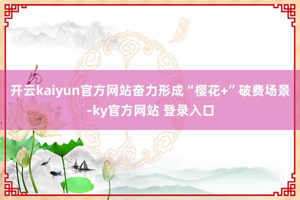 开云kaiyun官方网站奋力形成“樱花+”破费场景-ky官方网站 登录入口