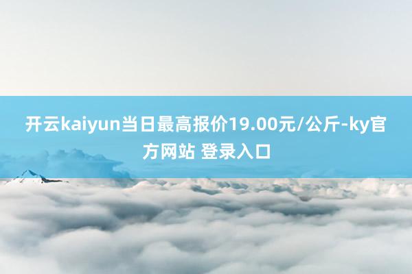 开云kaiyun当日最高报价19.00元/公斤-ky官方网站 登录入口